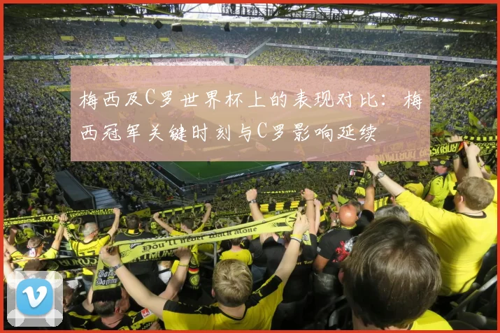梅西及C罗世界杯上的表现对比:梅西冠军关键时刻与C罗影响延续