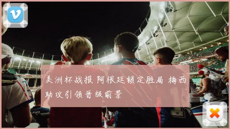 美洲杯战报 阿根廷锁定胜局 梅西助攻引领晋级前景