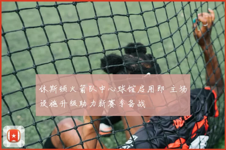 休斯顿火箭队中心球馆启用即 主场设施升级助力新赛季备战