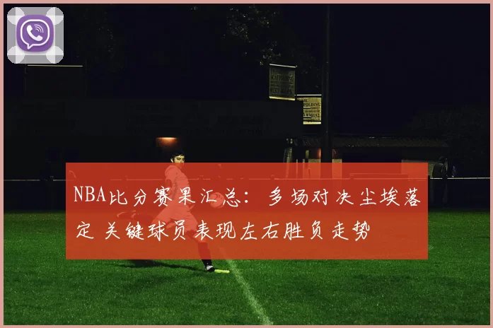 NBA比分赛果汇总：多场对决尘埃落定 关键球员表现左右胜负走势