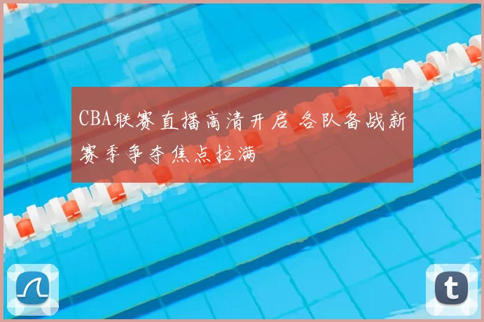 CBA联赛直播高清开启 各队备战新赛季争夺焦点拉满