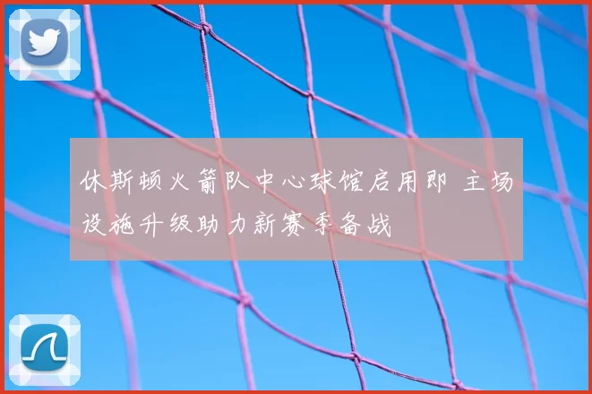 休斯顿火箭队中心球馆启用即 主场设施升级助力新赛季备战