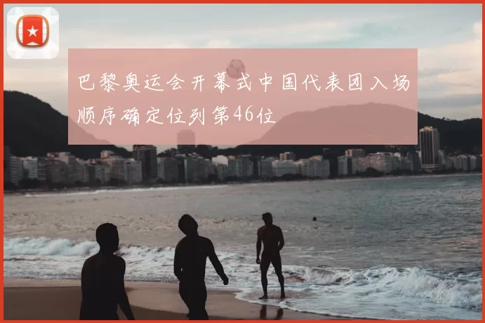 巴黎奥运会开幕式中国代表团入场顺序确定位列第46位