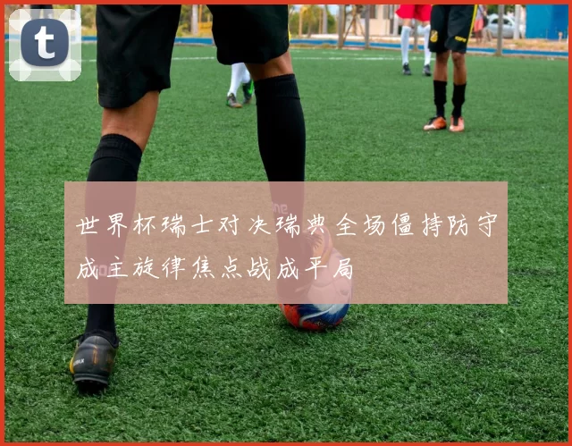 世界杯瑞士对决瑞典全场僵持防守成主旋律焦点战成平局