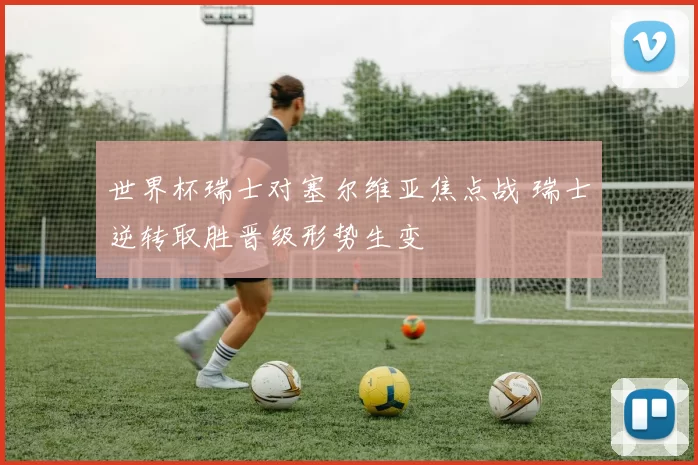世界杯瑞士对塞尔维亚焦点战 瑞士逆转取胜晋级形势生变