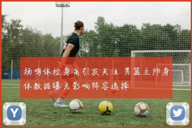 杨鸣体检身高引发关注 男篮主帅身体数据曝光影响阵容选择