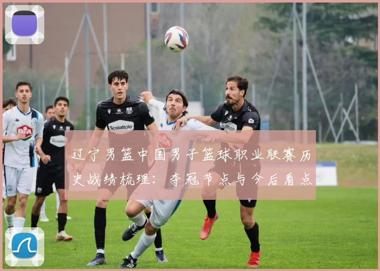 辽宁男篮中国男子篮球职业联赛历史战绩梳理:夺冠节点与今后看点