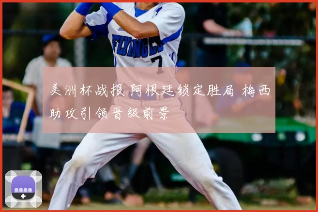 美洲杯战报 阿根廷锁定胜局 梅西助攻引领晋级前景