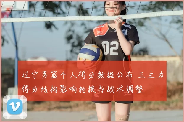 辽宁男篮个人得分数据公布 三主力得分结构影响轮换与战术调整