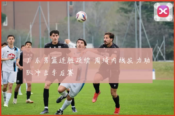 广东男篮连胜延续 周琦内线发力助队冲击季后赛