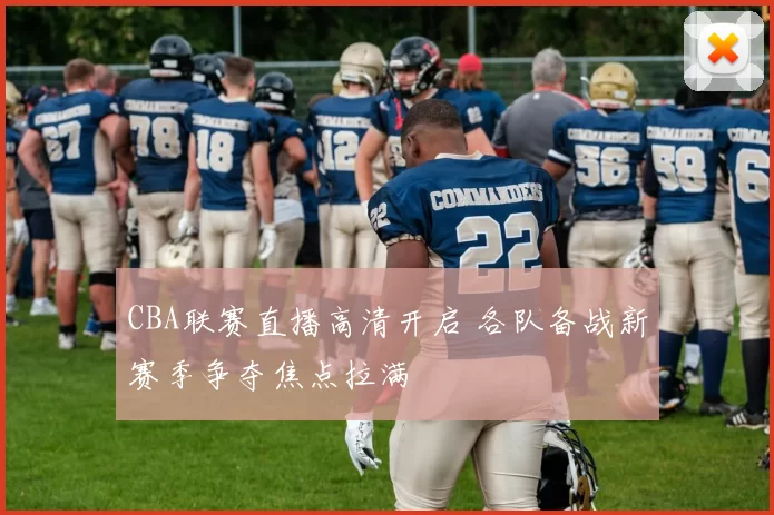 CBA联赛直播高清开启 各队备战新赛季争夺焦点拉满