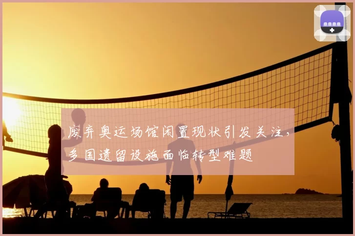 废弃奥运场馆闲置现状引发关注,多国遗留设施面临转型难题