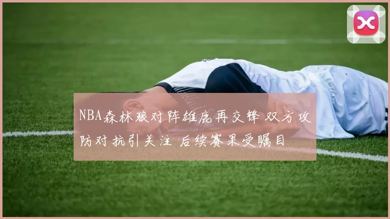 NBA森林狼对阵雄鹿再交锋 双方攻防对抗引关注 后续赛果受瞩目