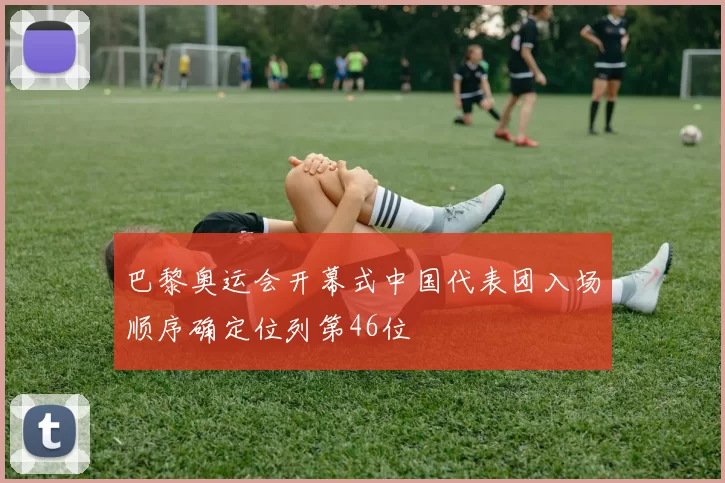 巴黎奥运会开幕式中国代表团入场顺序确定位列第46位