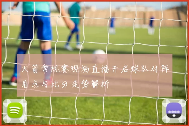 火箭常规赛现场直播开启球队对阵看点与比分走势解析