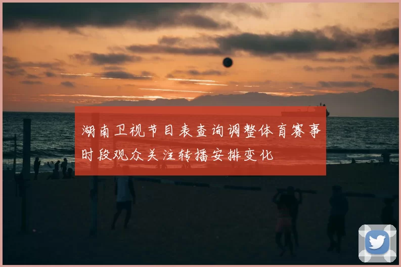 湖南卫视节目表查询调整体育赛事时段观众关注转播安排变化