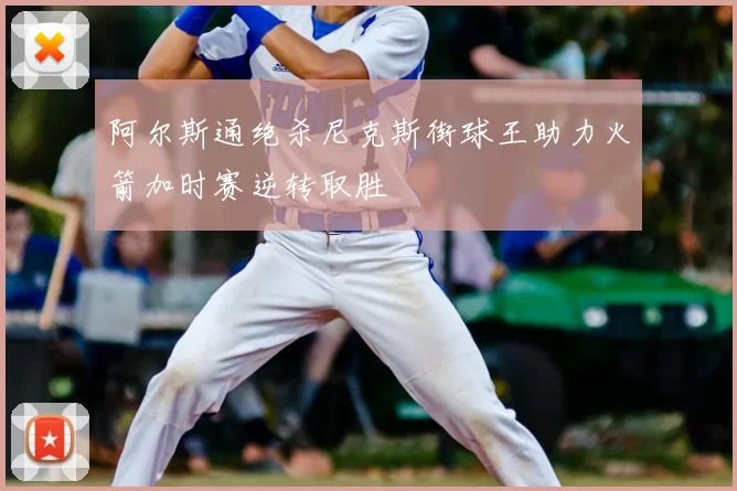 阿尔斯通绝杀尼克斯街球王助力火箭加时赛逆转取胜