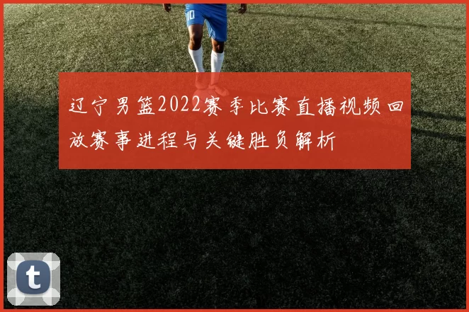 辽宁男篮2022赛季比赛直播视频回放赛事进程与关键胜负解析