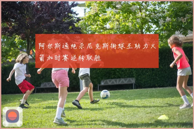 阿尔斯通绝杀尼克斯街球王助力火箭加时赛逆转取胜