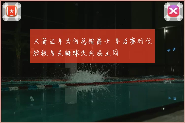 火箭当年为何总输爵士 季后赛对位短板与关键球失利成主因
