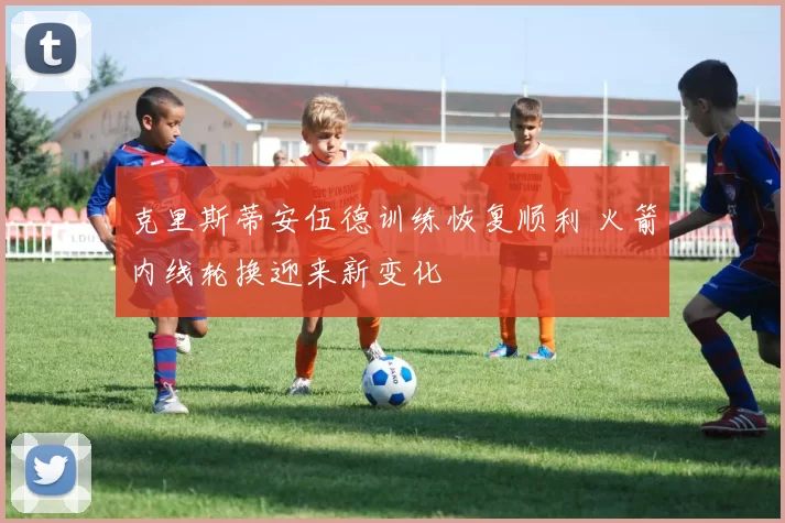 克里斯蒂安伍德训练恢复顺利 火箭内线轮换迎来新变化