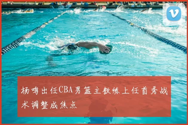 杨鸣出任CBA男篮主教练上任首秀战术调整成焦点