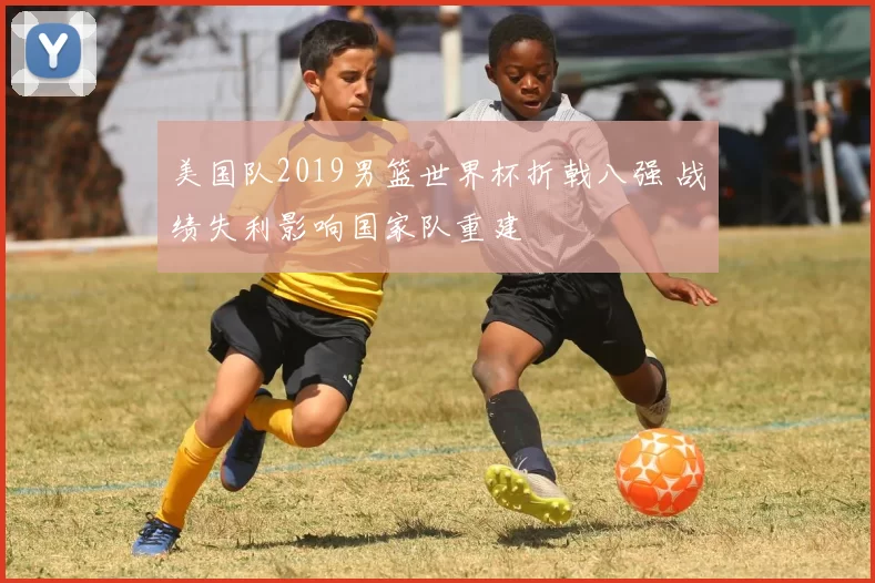 美国队2019男篮世界杯折戟八强 战绩失利影响国家队重建