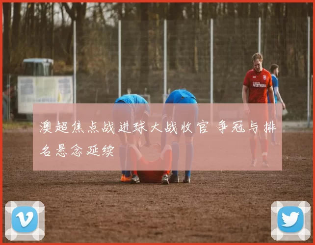 澳超焦点战进球大战收官 争冠与排名悬念延续