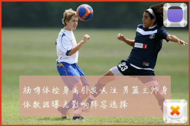 杨鸣体检身高引发关注 男篮主帅身体数据曝光影响阵容选择